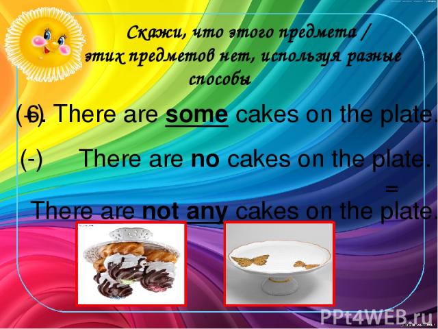 Скажи, что этого предмета / этих предметов нет, используя разные способы 6. There are some cakes on the plate. (+) There are no cakes on the plate. There are not any cakes on the plate. (-) =