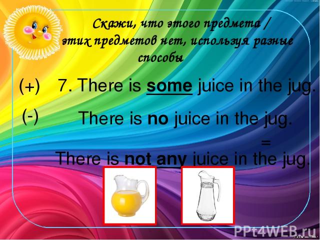Скажи, что этого предмета / этих предметов нет, используя разные способы 7. There is some juice in the jug. (+) There is no juice in the jug. There is not any juice in the jug. (-) =