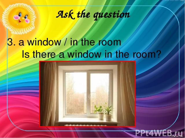 Ask the question 3. a window / in the room Is there a window in the room?