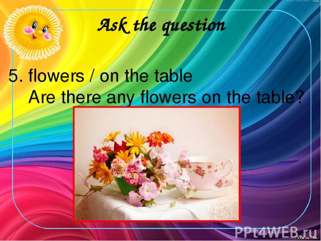 Ask the question 5. flowers / on the table Are there any flowers on the table?