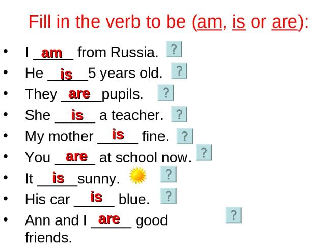 Fill in the verb to be (am, is or are): I _____ from Russia. He _____5 years old. They _____pupils. She _____ a teacher. My mother _____ fine. You _____ at school now. It _____sunny. His car _____ blue. Ann and I _____ good friends. is are am is is …