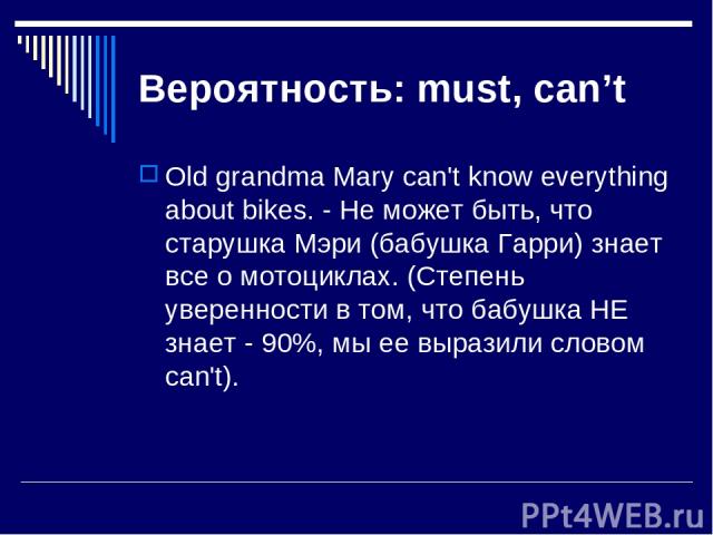 Вероятность: must, can’t Old grandma Mary can't know everything about bikes. - Не может быть, что старушка Мэри (бабушка Гарри) знает все о мотоциклах. (Степень уверенности в том, что бабушка НЕ знает - 90%, мы ее выразили словом can't).