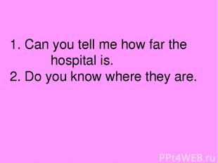 1. Can you tell me how far the hospital is. 2. Do you know where they are.