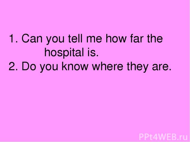 1. Can you tell me how far the hospital is. 2. Do you know where they are.