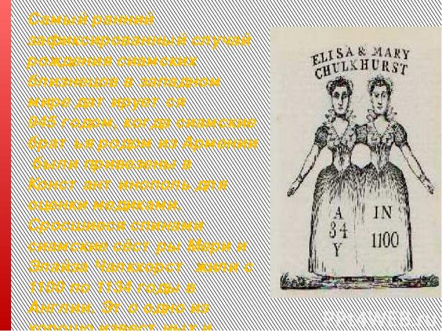 Самый ранний зафиксированный случай рождения сиамских близнецов в западном мире датируется 945 годом, когда сиамские братья родом из Армении были привезены в Константинополь для оценки медиками. Сросшиеся спинами сиамские сёстры Мери и Элайза Чалкхо…