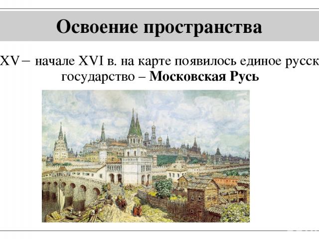 Освоение пространства В XV начале XVI в. на карте появилось единое русское государство – Московская Русь