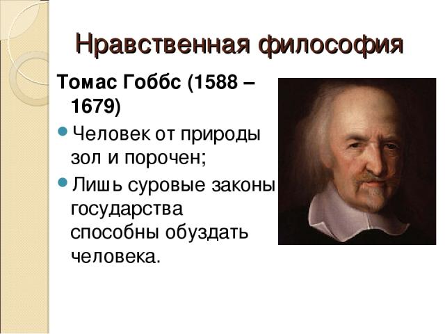 Нравственная философия Томас Гоббс (1588 – 1679) Человек от природы зол и порочен; Лишь суровые законы государства способны обуздать человека.