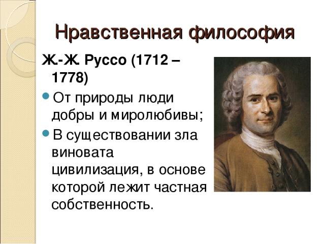 Нравственная философия Ж.-Ж. Руссо (1712 – 1778) От природы люди добры и миролюбивы; В существовании зла виновата цивилизация, в основе которой лежит частная собственность.
