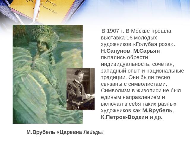 В 1907 г. В Москве прошла выставка 16 молодых художников «Голубая роза». Н.Сапунов, М.Сарьян пытались обрести индивидуальность, сочетая, западный опыт и национальные традиции. Они были тесно связаны с символистами. Символизм в живописи не был единым…