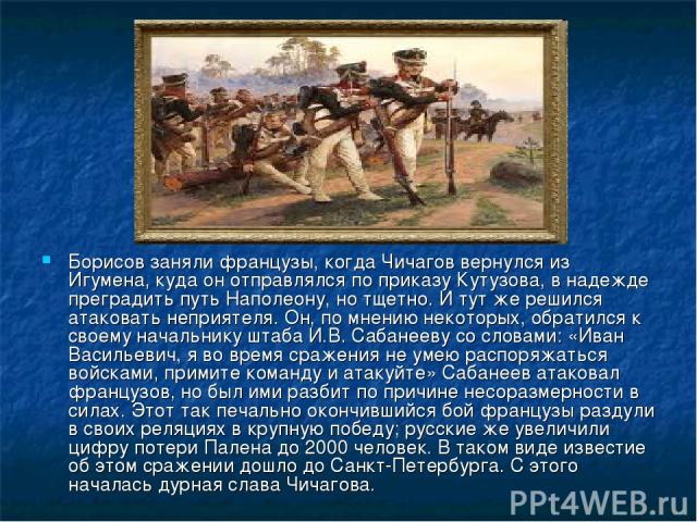 Борисов заняли французы, когда Чичагов вернулся из Игумена, куда он отправлялся по приказу Кутузова, в надежде преградить путь Наполеону, но тщетно. И тут же решился атаковать неприятеля. Он, по мнению некоторых, обратился к своему начальнику штаба …