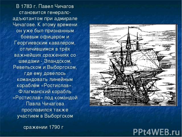 В 1783 г. Павел Чичагов становится генералc-адъютантом при адмирале Чичагове. К этому времени он уже был признанным боевым офицером и Георгиевским кавалером, отличившимся в трёх важнейших сражениях со шведами - Эландском, Ревельском и Выборгском, гд…