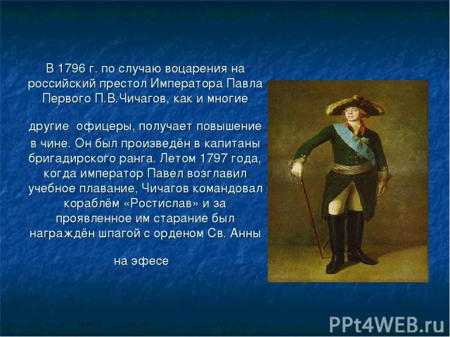 В 1796 г. по случаю воцарения на российский престол Императора Павла Первого П.В.Чичагов, как и многие другие офицеры, получает повышение в чине. Он был произведён в капитаны бригадирского ранга. Летом 1797 года, когда император Павел возглавил учеб…