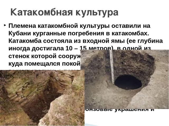 Племена катакомбной культуры оставили на Кубани курганные погребения в катакомбах. Катакомба состояла из входной ямы (ее глубина иногда достигала 10 – 15 метров), в одной из стенок которой сооружалась камера (пещера), куда помещался покойник. Такие …