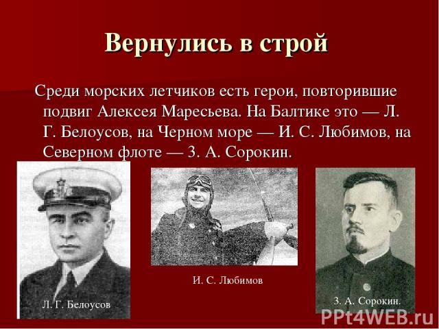 Вернулись в строй Среди морских летчиков есть герои, повторившие подвиг Алексея Маресьева. На Балтике это — Л. Г. Белоусов, на Черном море — И. С. Любимов, на Северном флоте — 3. А. Сорокин. 3. А. Сорокин. И. С. Любимов Л. Г. Белоусов