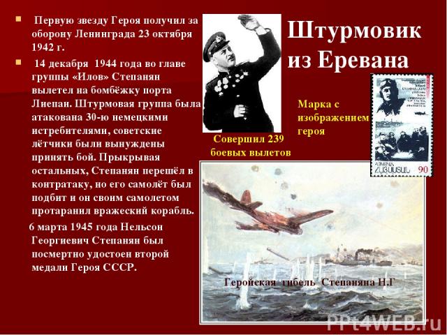 Первую звезду Героя получил за оборону Ленинграда 23 октября 1942 г. 14 декабря 1944 года во главе группы «Илов» Степанян вылетел на бомбёжку порта Лиепаи. Штурмовая группа была атакована 30-ю немецкими истребителями, советские лётчики были вынужден…