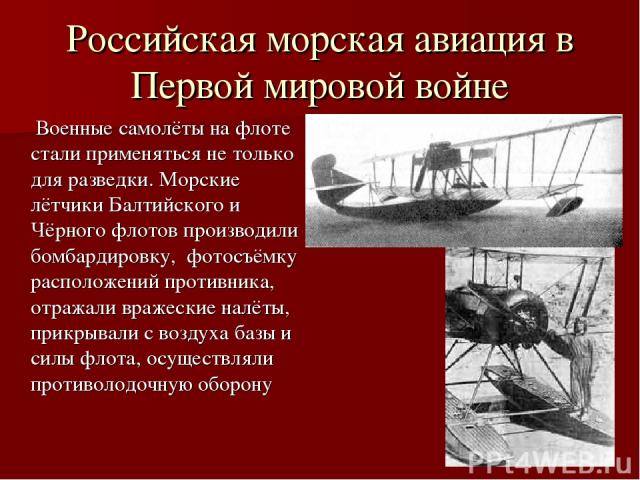 Российская морская авиация в Первой мировой войне Военные самолёты на флоте стали применяться не только для разведки. Морские лётчики Балтийского и Чёрного флотов производили бомбардировку, фотосъёмку расположений противника, отражали вражеские налё…
