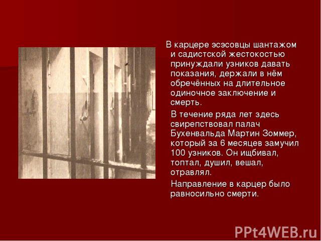 В карцере эсэсовцы шантажом и садистской жестокостью принуждали узников давать показания, держали в нём обречённых на длительное одиночное заключение и смерть. В течение ряда лет здесь свирепствовал палач Бухенвальда Мартин Зоммер, который за 6 меся…