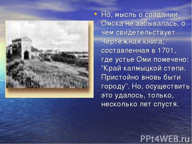 Но, мысль о создании Омска не забывалась, о чем свидетельствует Чертежная книга, составленная в 1701, где устье Оми помечено: “Край калмыцкой степи. Пристойно вновь быти городу”. Но, осуществить это удалось, только, несколько лет спустя.