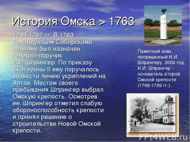История Омска > 1763 1763-1797 гг. В 1763 командующим Сибирскими линиями был назначен генерал-поручик И.И.Шпрингер. По приказу Екатерины II ему поручалось возвести линию укреплений на Алтае. Местом своего пребывания Шпрингер выбрал Омскую крепость. …