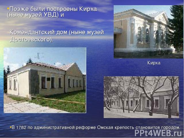 В 1782 по административной реформе Омская крепость становится городом. Позже были построены Кирха (ныне музей УВД) и Комендантский дом (ныне музей Достоевского). Кирха