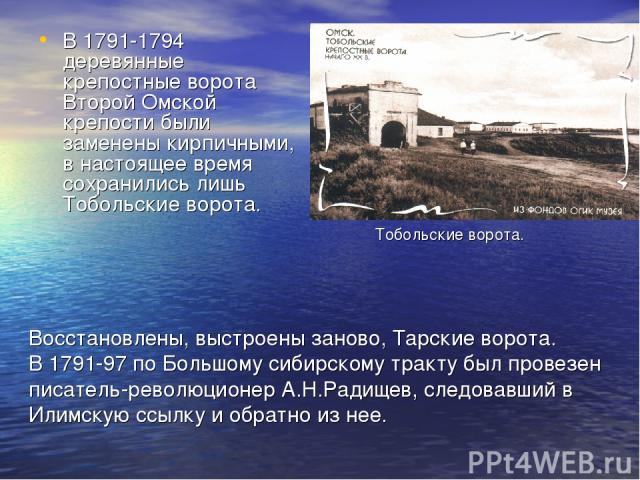 В 1791-1794 деревянные крепостные ворота Второй Омской крепости были заменены кирпичными, в настоящее время сохранились лишь Тобольские ворота. Восстановлены, выстроены заново, Тарские ворота. В 1791-97 по Большому сибирскому тракту был провезен пис…