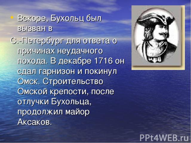 Вскоре, Бухольц был вызван в С.-Петербург для ответа о причинах неудачного похода. В декабре 1716 он сдал гарнизон и покинул Омск. Строительство Омской крепости, после отлучки Бухольца, продолжил майор Аксаков.