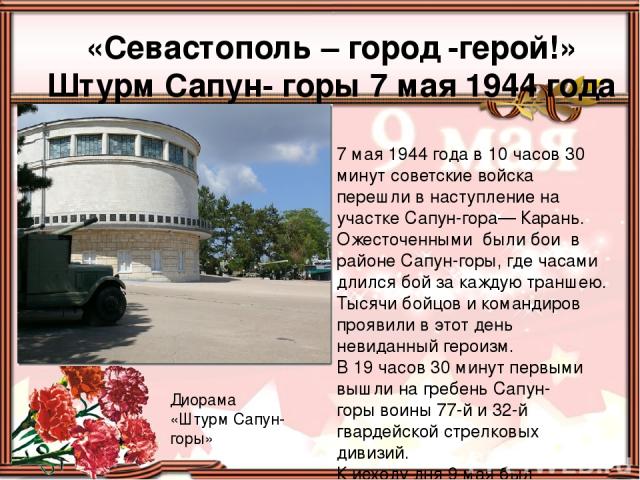 «Севастополь – город -герой!» Штурм Сапун- горы 7 мая 1944 года Диорама «Штурм Сапун-горы» 7 мая 1944 года в 10 часов 30 минут советские войска перешли в наступление на участке Сапун-гора— Карань. Ожесточенными были бои в районе Сапун-горы, где часа…
