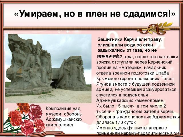 «Умираем, но в плен не сдадимся!» Композиция над музеем обороны Аджимушкайских каменоломен Защитники Керчи ели траву, слизывали воду со стен, задыхались от газа, но не сдались! 16 мая 1942 года, после того как наши войска отступили через Керченский …