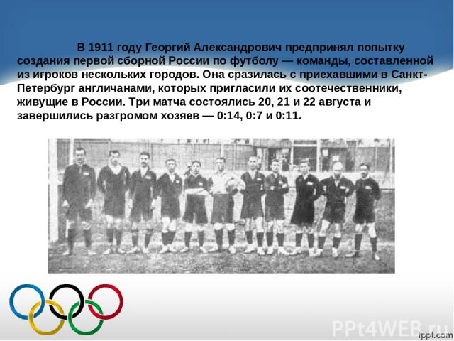 В 1911 году Георгий Александрович предпринял попытку создания первой сборной России по футболу — команды, составленной из игроков нескольких городов. Она сразилась с приехавшими в Санкт-Петербург англичанами, которых пригласили их соотечественники, …