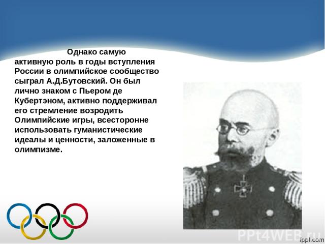 Однако самую активную роль в годы вступления России в олимпийское сообщество сыграл А.Д.Бутовский. Он был лично знаком с Пьером де Кубертэном, активно поддерживал его стремление возродить Олимпийские игры, всесторонне использовать гуманистические ид…