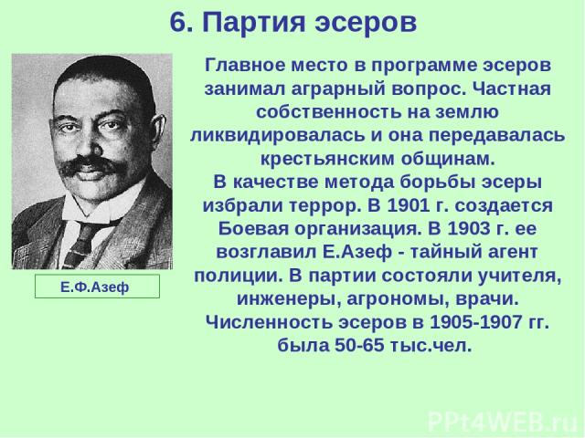 6. Партия эсеров Главное место в программе эсеров занимал аграрный вопрос. Частная собственность на землю ликвидировалась и она передавалась крестьянским общинам. В качестве метода борьбы эсеры избрали террор. В 1901 г. создается Боевая организация.…