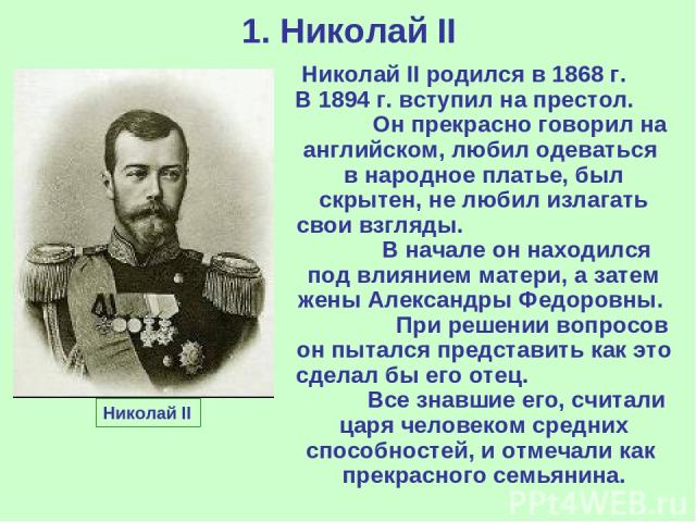 1. Николай II Николай II Николай II родился в 1868 г. В 1894 г. вступил на престол. Он прекрасно говорил на английском, любил одеваться в народное платье, был скрытен, не любил излагать свои взгляды. В начале он находился под влиянием матери, а зате…