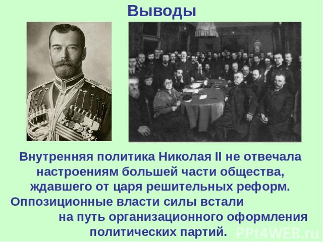 Выводы Внутренняя политика Николая II не отвечала настроениям большей части общества, ждавшего от царя решительных реформ. Оппозиционные власти силы встали на путь организационного оформления политических партий.