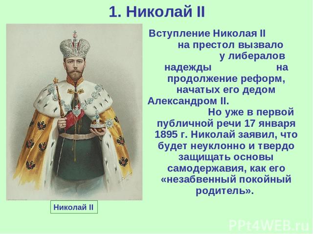 1. Николай II Николай II Вступление Николая II на престол вызвало у либералов надежды на продолжение реформ, начатых его дедом Александром II. Но уже в первой публичной речи 17 января 1895 г. Николай заявил, что будет неуклонно и твердо защищать осн…