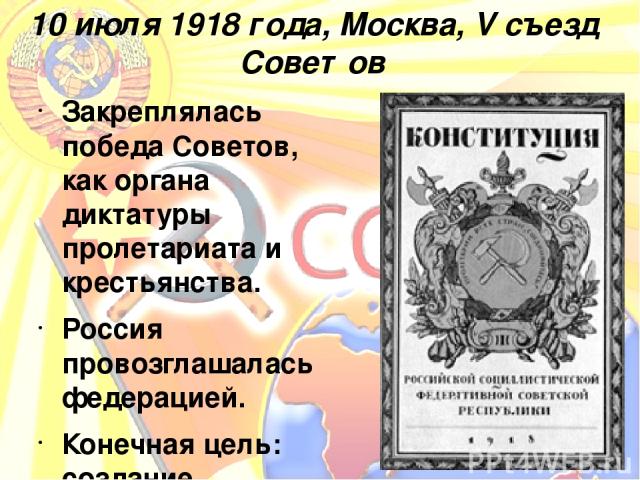 10 июля 1918 года, Москва, V съезд Советов Закреплялась победа Советов, как органа диктатуры пролетариата и крестьянства. Россия провозглашалась федерацией. Конечная цель: создание социалистического общества, в котором не будет ни деления на классы,…