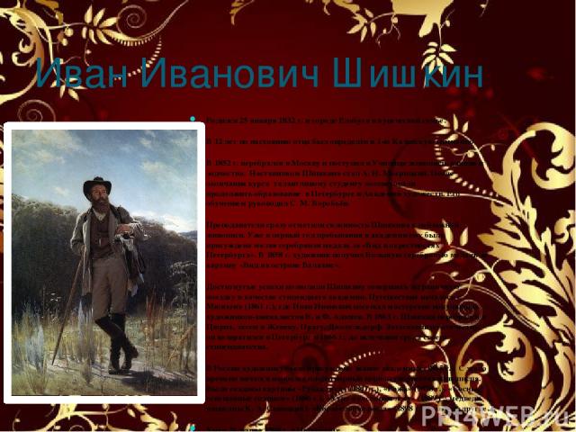 Иван Иванович Шишкин Родился 25 января 1832 г. в городе Елабуга в купеческой семье. В 12 лет по настоянию отца был определён в 1-ю Казанскую гимназию. В 1852 г. перебрался в Москву и поступил в Училище живописи, ваяния и зодчества. Наставником Шишки…