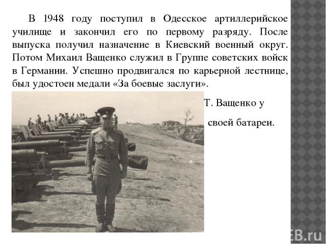 В 1948 году поступил в Одесское артиллерийское училище и закончил его по первому разряду. После выпуска получил назначение в Киевский военный округ. Потом Михаил Ващенко служил в Группе советских войск в Германии. Успешно продвигался по карьерной ле…