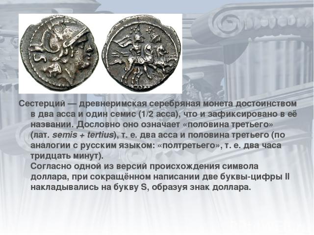 Сестерций — древнеримская серебряная монета достоинством в два асса и один семис (1/2 асса), что и зафиксировано в её названии. Дословно оно означает «половина третьего» (лат. semis + tertius), т. е. два асса и половина третьего (по аналогии с русск…