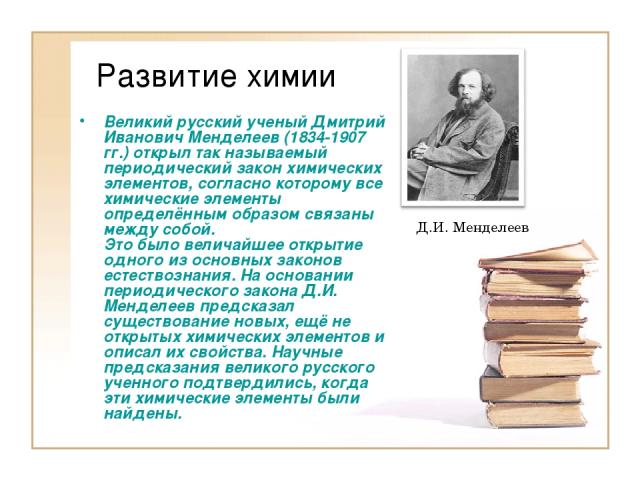 Развитие химии Великий русский ученый Дмитрий Иванович Менделеев (1834-1907 гг.) открыл так называемый периодический закон химических элементов, согласно которому все химические элементы определённым образом связаны между собой. Это было величайшее …