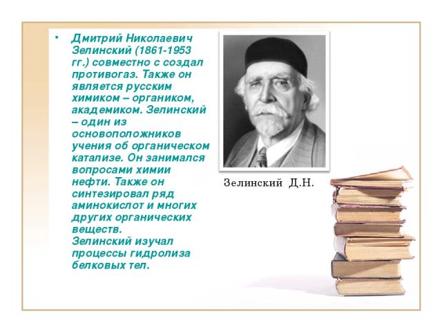 Дмитрий Николаевич Зелинский (1861-1953 гг.) совместно с создал противогаз. Также он является русским химиком – органиком, академиком. Зелинский – один из основоположников учения об органическом катализе. Он занимался вопросами химии нефти. Также он…