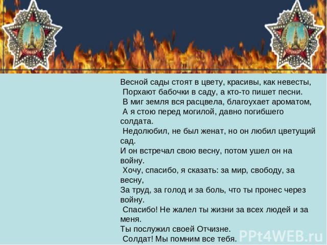 Весной сады стоят в цвету, красивы, как невесты, Порхают бабочки в саду, а кто-то пишет песни. В миг земля вся расцвела, благоухает ароматом, А я стою перед могилой, давно погибшего солдата. Недолюбил, не был женат, но он любил цветущий сад. И он вс…