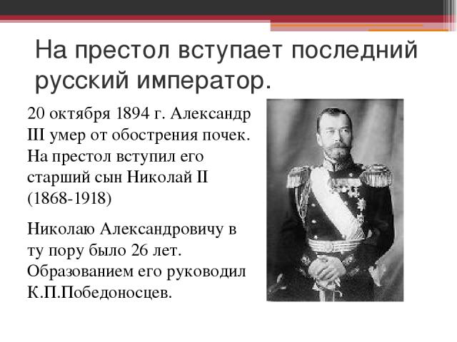 На престол вступает последний русский император. 20 октября 1894 г. Александр III умер от обострения почек. На престол вступил его старший сын Николай II (1868-1918) Николаю Александровичу в ту пору было 26 лет. Образованием его руководил К.П.Победо…