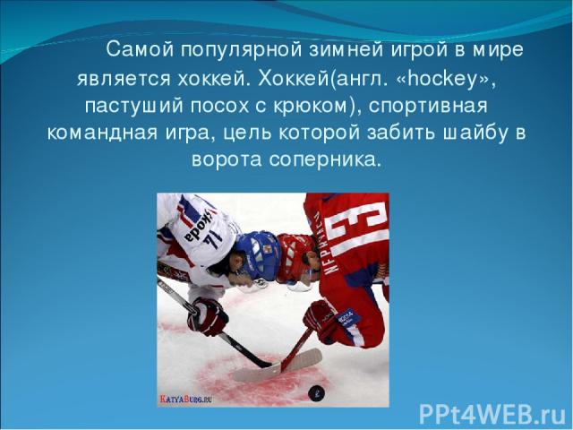 Самой популярной зимней игрой в мире является хоккей. Хоккей(англ. «hockey», пастуший посох с крюком), спортивная командная игра, цель которой забить шайбу в ворота соперника.