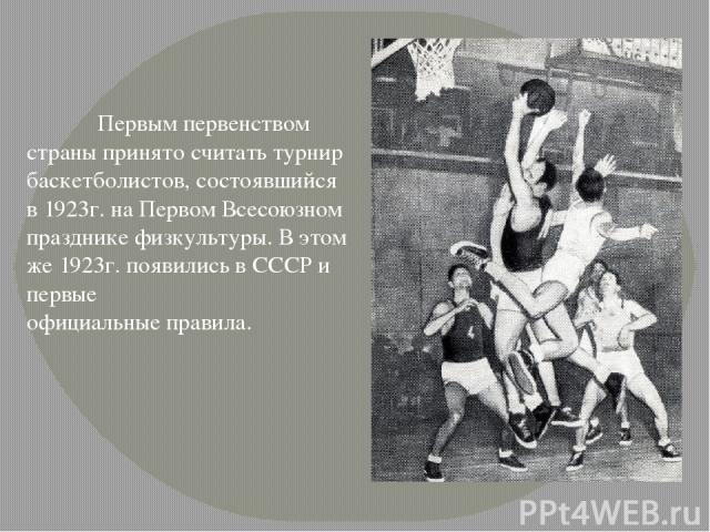 Первым первенством страны принято считать турнир баскетболистов, состоявшийся в 1923г. на Первом Всесоюзном празднике физкультуры. В этом же 1923г. появились в СССР и первые  официальные правила.