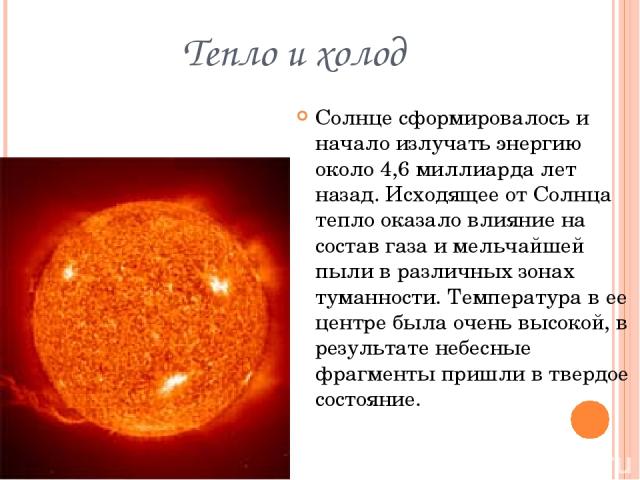 Тепло и холод Солнце сформировалось и начало излучать энергию около 4,6 миллиарда лет назад. Исходящее от Солнца тепло оказало влияние на состав газа и мельчайшей пыли в различных зонах туманности. Температура в ее центре была очень высокой, в резул…