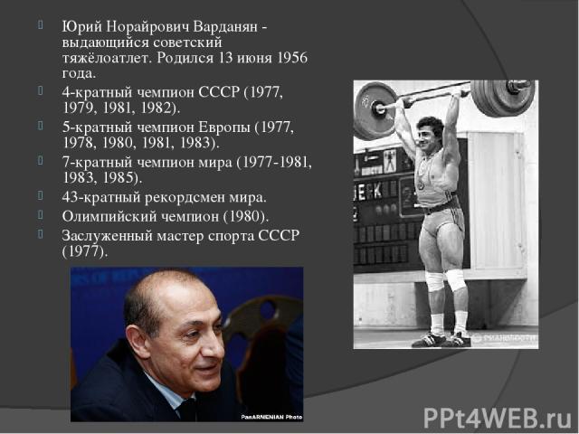 Юрий Норайрович Варданян - выдающийся советский тяжёлоатлет. Родился 13 июня 1956 года. 4-кратный чемпион СССР (1977, 1979, 1981, 1982). 5-кратный чемпион Европы (1977, 1978, 1980, 1981, 1983). 7-кратный чемпион мира (1977-1981, 1983, 1985). 43-крат…