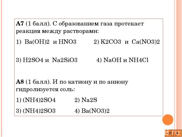 А7 (1 балл). С образованием газа протекает реакция между растворами: 1) Ba(OH)2 и HNO3 2) K2CO3 и Ca(NO3)2 3) H2SO4 и Na2SiO3 4) NaOH и NH4Cl А8 (1 балл). И по катиону и по аниону гидролизуется соль: 1) (NH4)2SO4 2) Na2S 3) (NH4)2SO3 4) Ba(NO3)2