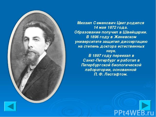 Михаил Семенович Цвет родился 14 мая 1872 года. Образование получил в Швейцарии. В 1896 году в Женевском университете защитил диссертацию на степень доктора естественных наук. В 1897 году переехал в Санкт-Петербург и работал в Петербургской биологич…