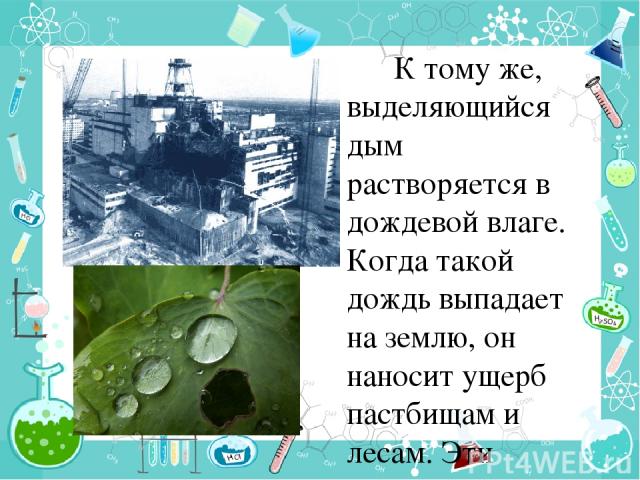 К тому же, выделяющийся дым растворяется в дождевой влаге. Когда такой дождь выпадает на землю, он наносит ущерб пастбищам и лесам. Эти дожди называются кислотными. В 1986 году на атомной электростанции в украинском городе Чернобыле произошла сильна…