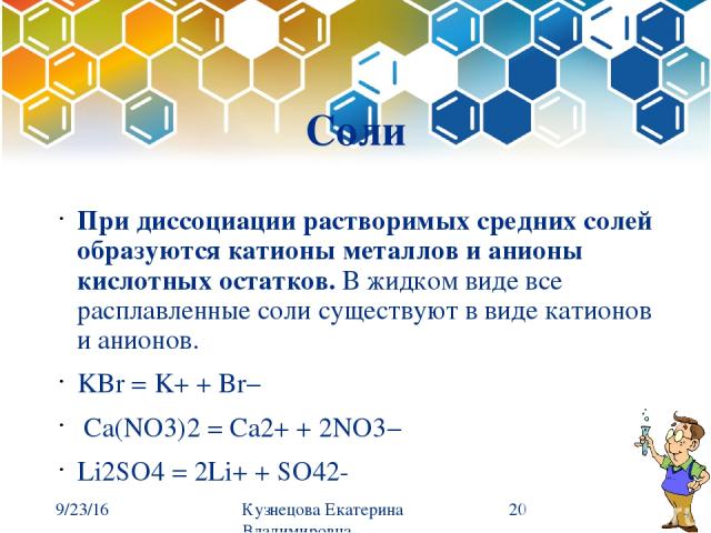 Соли При диссоциации растворимых средних солей образуются катионы металлов и анионы кислотных остатков. В жидком виде все расплавленные соли существуют в виде катионов и анионов. KBr = K+ + Br−  Ca(NO3)2 = Ca2+ + 2NO3−  Li2SO4 = 2Li+ + SO42- Кузнецо…